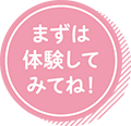 まずは体験してみてね！